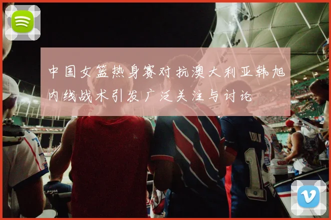 中国女篮热身赛对抗澳大利亚韩旭内线战术引发广泛关注与讨论