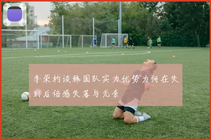 李荣杓谈韩国队实力优势为何在失利后倍感失落与无奈
