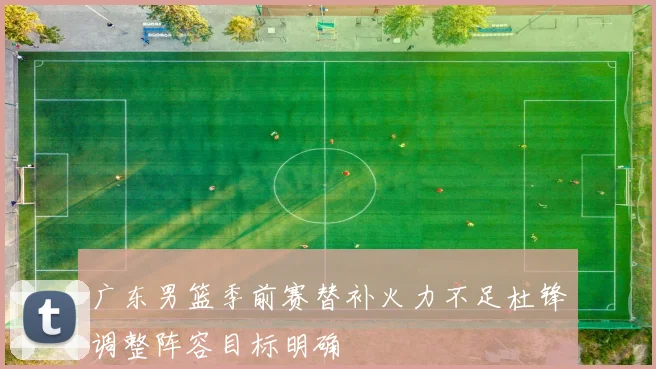 广东男篮季前赛替补火力不足杜锋调整阵容目标明确