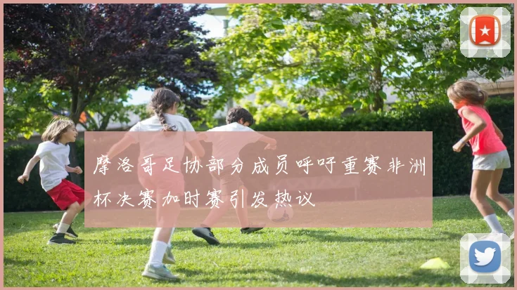 摩洛哥足协部分成员呼吁重赛非洲杯决赛加时赛引发热议