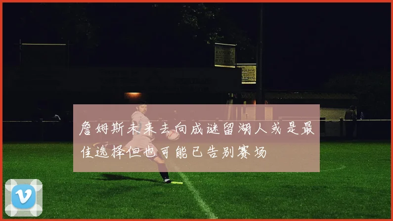 詹姆斯未来去向成谜留湖人或是最佳选择但也可能已告别赛场