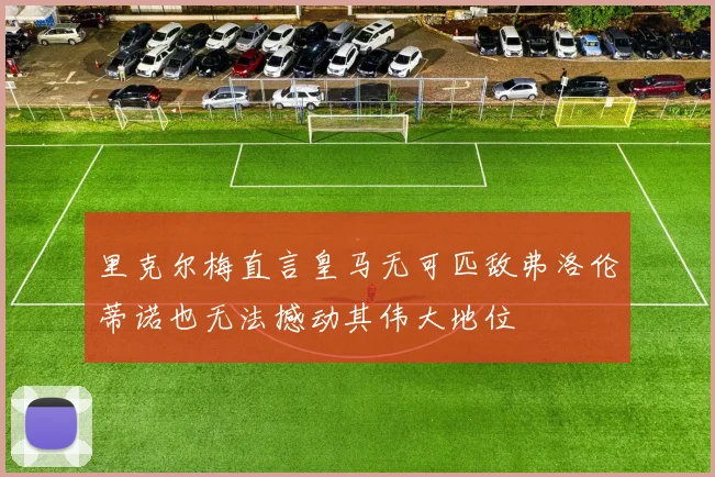 里克尔梅直言皇马无可匹敌弗洛伦蒂诺也无法撼动其伟大地位