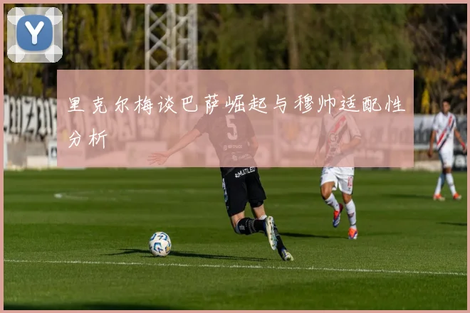 里克尔梅谈巴萨崛起与穆帅适配性分析