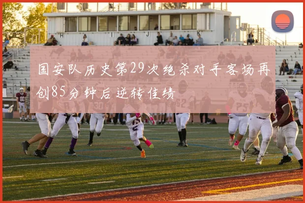 国安队历史第29次绝杀对手客场再创85分钟后逆转佳绩
