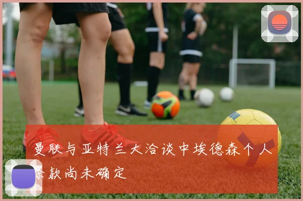 曼联与亚特兰大洽谈中埃德森个人条款尚未确定