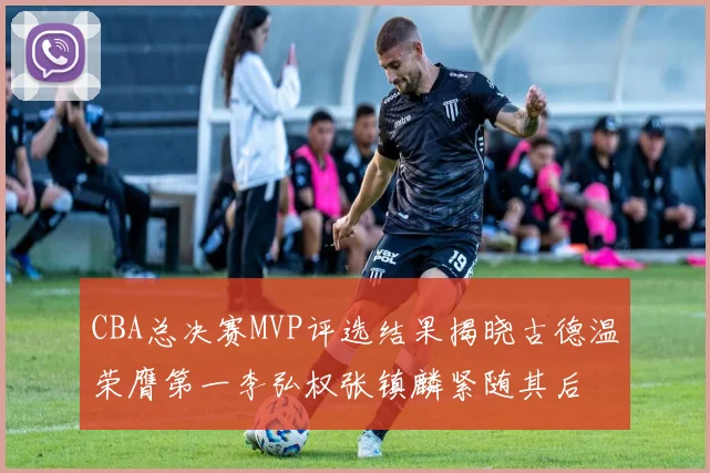 CBA总决赛MVP评选结果揭晓古德温荣膺第一李弘权张镇麟紧随其后