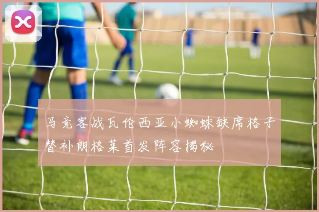 马竞客战瓦伦西亚小蜘蛛缺席格子替补朗格莱首发阵容揭秘