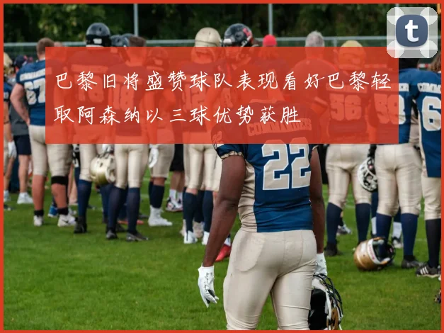 巴黎旧将盛赞球队表现看好巴黎轻取阿森纳以三球优势获胜
