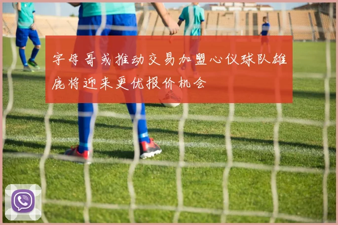 字母哥或推动交易加盟心仪球队雄鹿将迎来更优报价机会