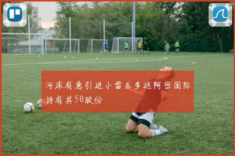 河床有意引进小雷东多迈阿密国际持有其50股份