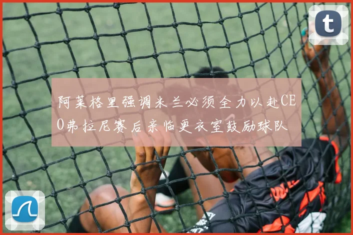 阿莱格里强调米兰必须全力以赴CEO弗拉尼赛后亲临更衣室鼓励球队