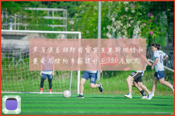 罗马俱乐部即将官宣克里斯坦特和曼奇尼续约年薪提升至350万欧元