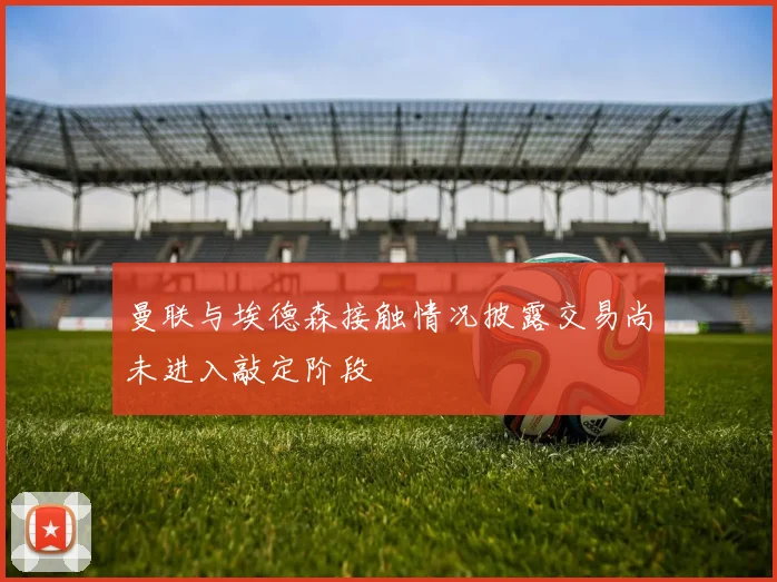 曼联与埃德森接触情况披露交易尚未进入敲定阶段